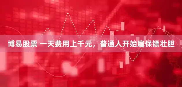 博易股票 一天费用上千元，普通人开始雇保镖壮胆