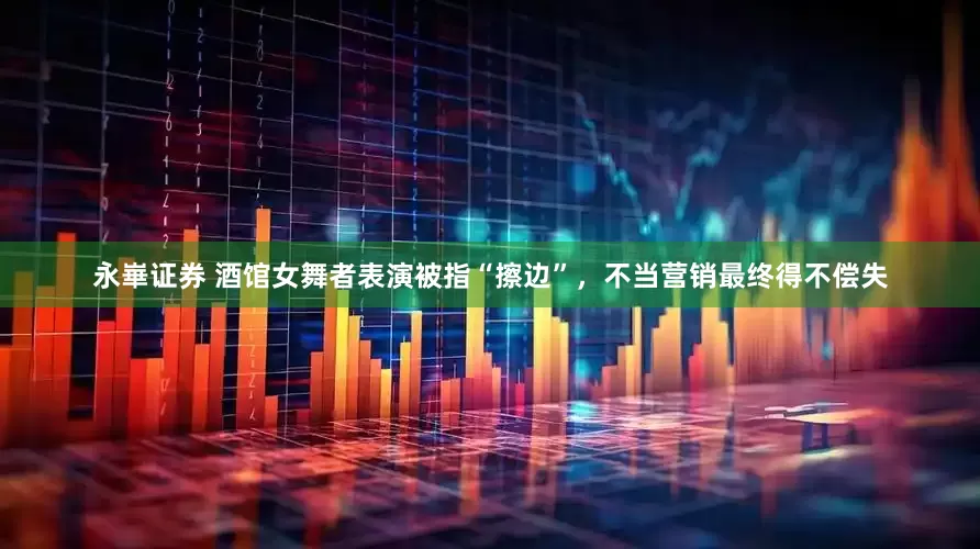 永崋证券 酒馆女舞者表演被指“擦边”，不当营销最终得不偿失