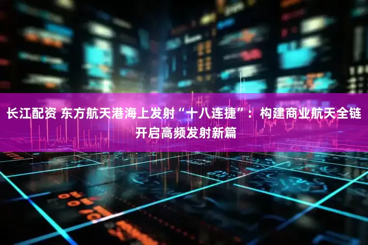 长江配资 东方航天港海上发射“十八连捷”：构建商业航天全链 开启高频发射新篇