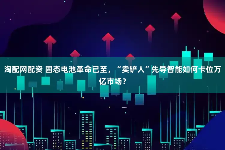 淘配网配资 固态电池革命已至，“卖铲人”先导智能如何卡位万亿市场？
