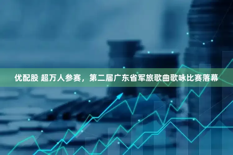 优配股 超万人参赛，第二届广东省军旅歌曲歌咏比赛落幕