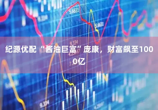 纪源优配 “酱油巨富”庞康，财富飙至1000亿