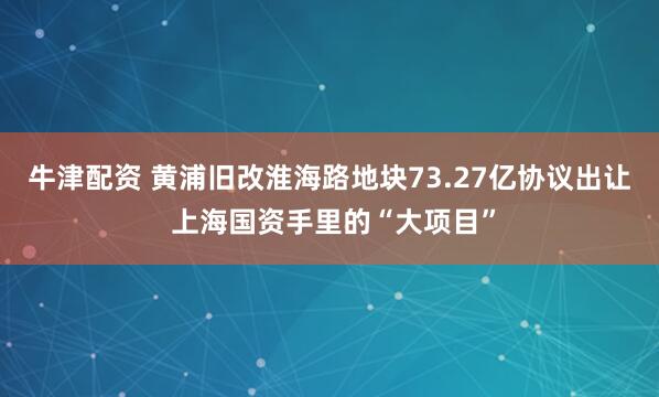 牛津配资 黄浦旧改淮海路地块73.27亿协议出让 上海国资手里的“大项目”