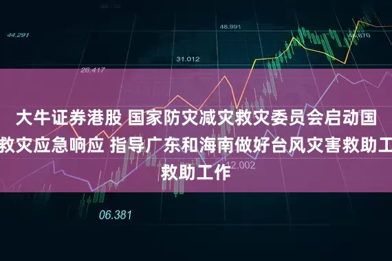 大牛证券港股 国家防灾减灾救灾委员会启动国家救灾应急响应 指导广东和海南做好台风灾害救助工作