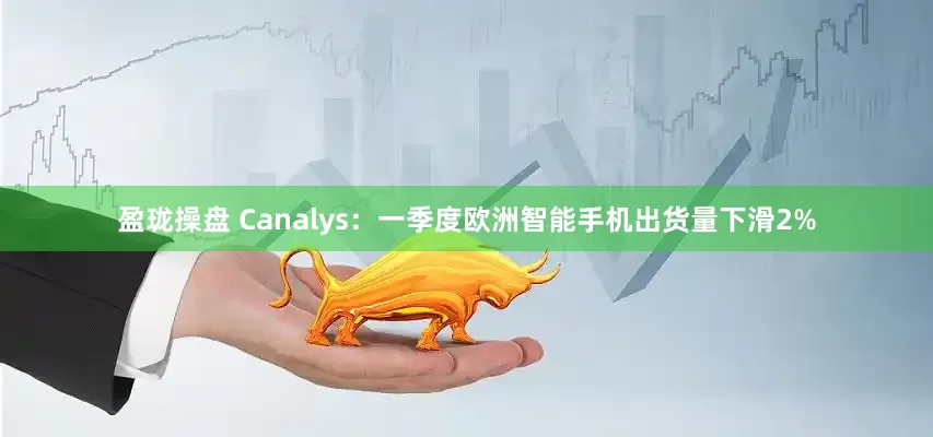 盈珑操盘 Canalys：一季度欧洲智能手机出货量下滑2%