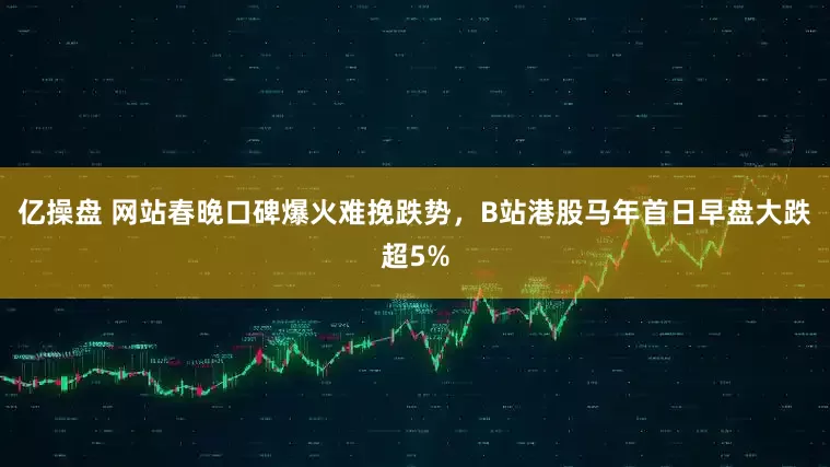 亿操盘 网站春晚口碑爆火难挽跌势，B站港股马年首日早盘大跌超5%